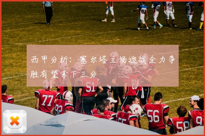 西甲分析：塞尔塔主场迎战全力争胜有望拿下三分