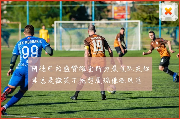阿德巴约盛赞维金斯为最佳队友称其总是微笑不抱怨展现谦逊风范