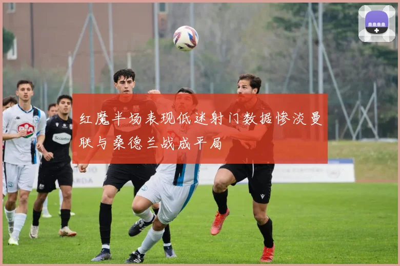 红魔半场表现低迷射门数据惨淡曼联与桑德兰战成平局