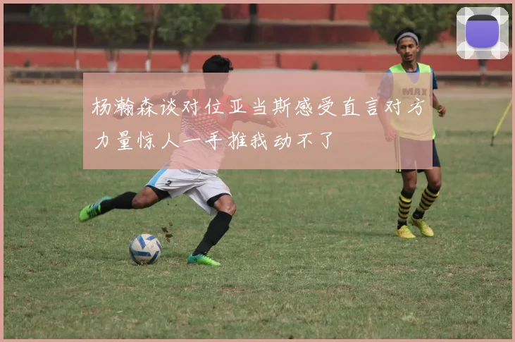 杨瀚森谈对位亚当斯感受直言对方力量惊人一手推我动不了