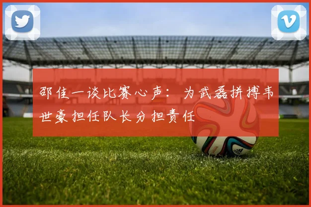 邵佳一谈比赛心声：为武磊拼搏韦世豪担任队长分担责任
