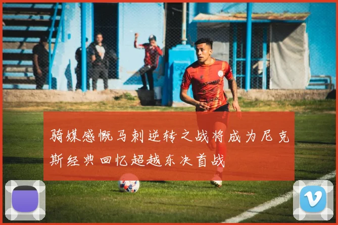 骑媒感慨马刺逆转之战将成为尼克斯经典回忆超越东决首战