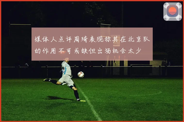 媒体人点评周琦表现称其在北京队的作用不可或缺但出场机会太少