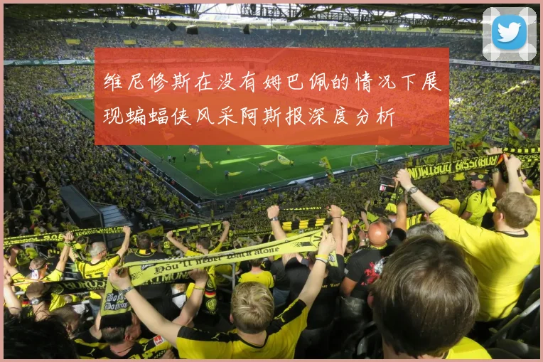 维尼修斯在没有姆巴佩的情况下展现蝙蝠侠风采阿斯报深度分析