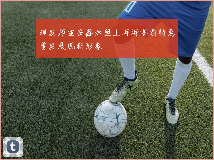 理发师宣岳鑫加盟上海海港前特意剪发展现新形象