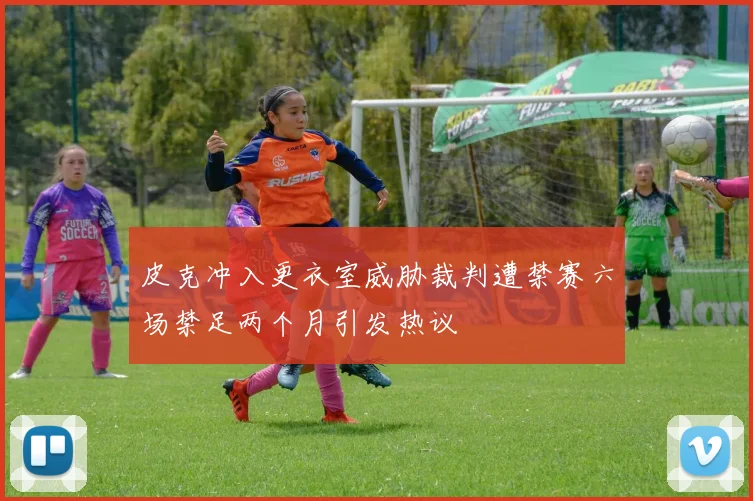 皮克冲入更衣室威胁裁判遭禁赛六场禁足两个月引发热议