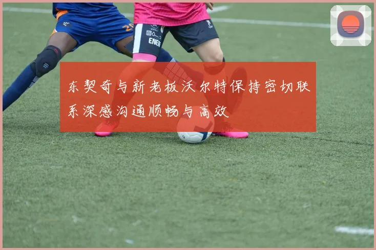 东契奇与新老板沃尔特保持密切联系深感沟通顺畅与高效