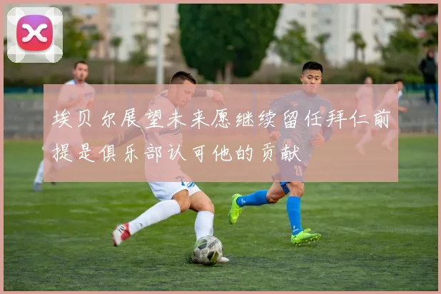 埃贝尔展望未来愿继续留任拜仁前提是俱乐部认可他的贡献