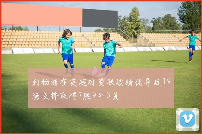 利物浦在英超对曼联战绩优异近19场交锋取得7胜9平3负