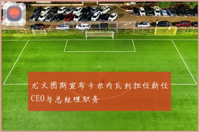 尤文图斯宣布卡尔内瓦利担任新任CEO与总经理职务