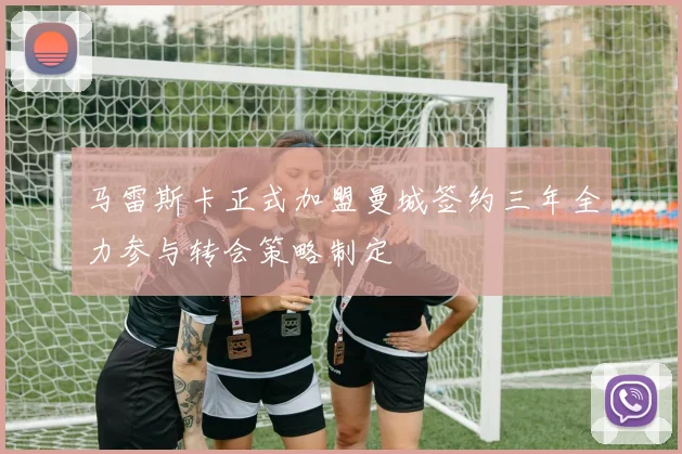 马雷斯卡正式加盟曼城签约三年全力参与转会策略制定