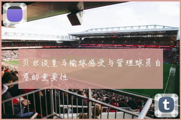 贝尔谈皇马输球感受与管理球员自尊的重要性