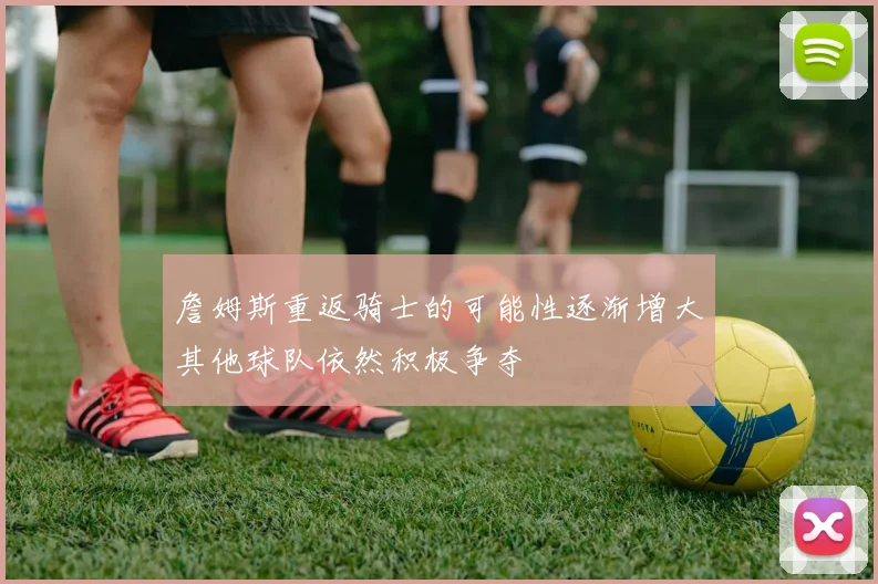 詹姆斯重返骑士的可能性逐渐增大其他球队依然积极争夺