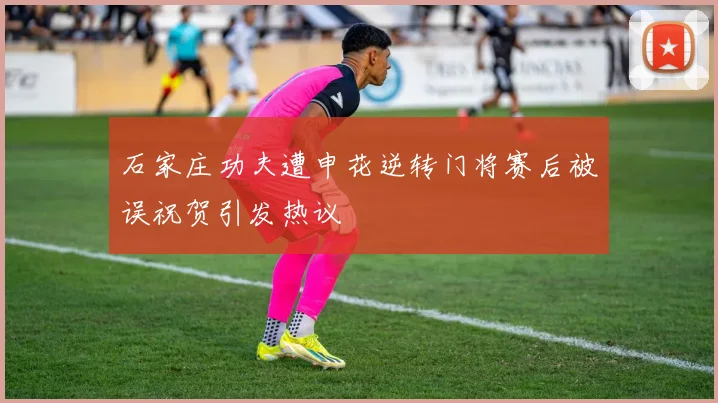 石家庄功夫遭申花逆转门将赛后被误祝贺引发热议